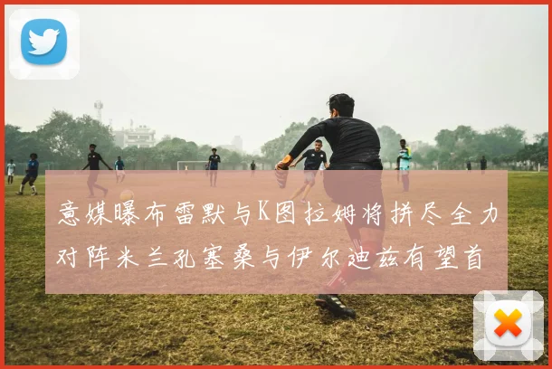 意媒曝布雷默与K图拉姆将拼尽全力对阵米兰孔塞桑与伊尔迪兹有望首发出战
