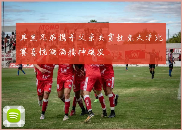 库里兄弟携手父亲共赏杜克大学比赛喜悦满满精神焕发