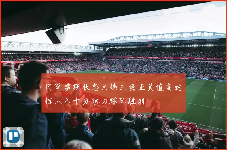 冈萨雷斯状态火热三场正负值高达惊人八十分助力球队胜利