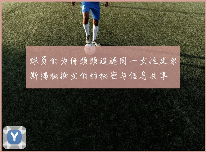 球员们为何频频追逐同一女性皮尔斯揭秘捞女们的秘密与信息共享