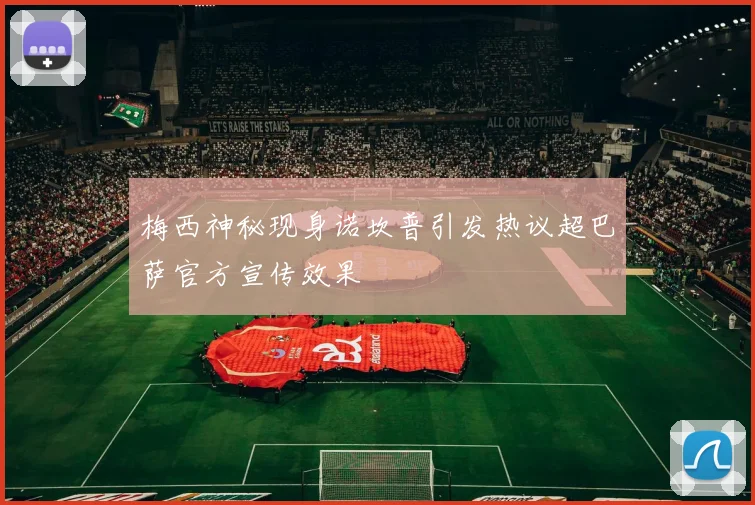 梅西神秘现身诺坎普引发热议超巴萨官方宣传效果