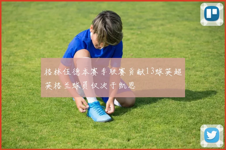 格林伍德本赛季联赛贡献13球英超英格兰球员仅次于凯恩