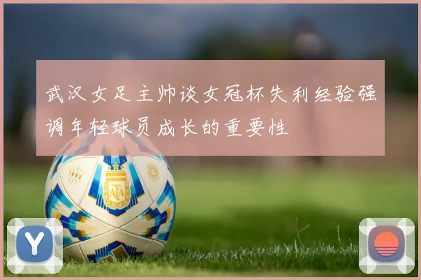 武汉女足主帅谈女冠杯失利经验强调年轻球员成长的重要性