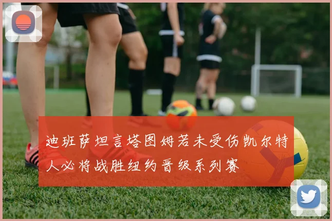 迪班萨坦言塔图姆若未受伤凯尔特人必将战胜纽约晋级系列赛