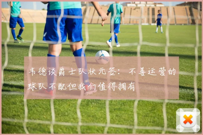 韦德谈爵士队状元签：不善运营的球队不配但我们值得拥有
