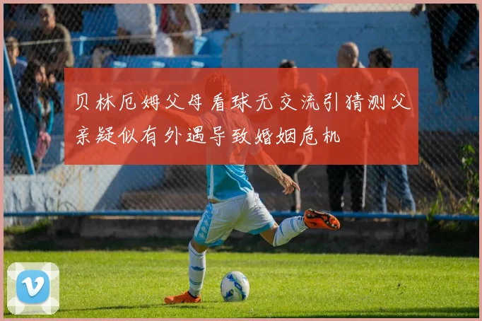 贝林厄姆父母看球无交流引猜测父亲疑似有外遇导致婚姻危机