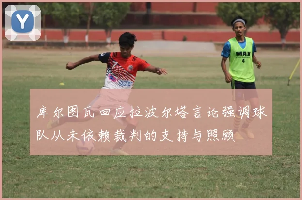 库尔图瓦回应拉波尔塔言论强调球队从未依赖裁判的支持与照顾
