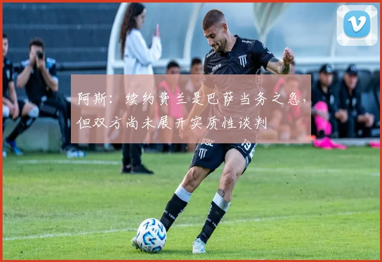 阿斯：续约费兰是巴萨当务之急，但双方尚未展开实质性谈判