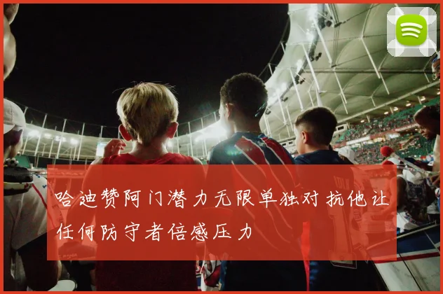 哈迪赞阿门潜力无限单独对抗他让任何防守者倍感压力