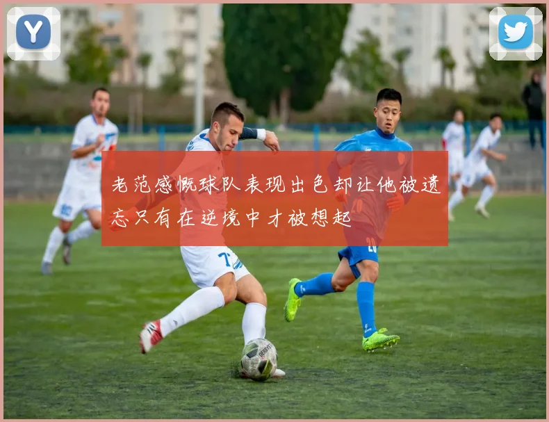 老范感慨球队表现出色却让他被遗忘只有在逆境中才被想起