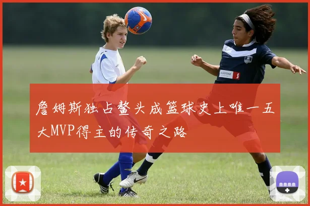 詹姆斯独占鳌头成篮球史上唯一五大MVP得主的传奇之路