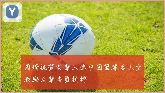 周琦祝贺前辈入选中国篮球名人堂激励后辈奋勇拼搏