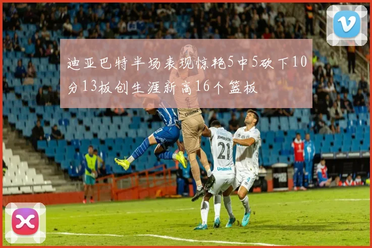 迪亚巴特半场表现惊艳5中5砍下10分13板创生涯新高16个篮板
