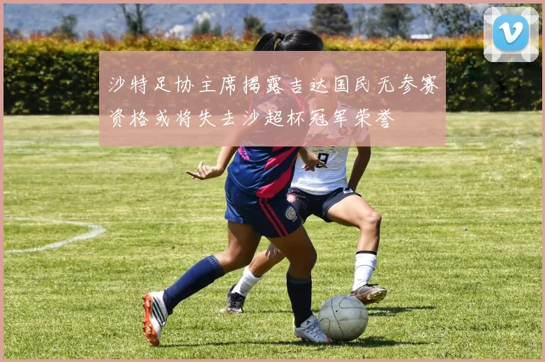 沙特足协主席揭露吉达国民无参赛资格或将失去沙超杯冠军荣誉