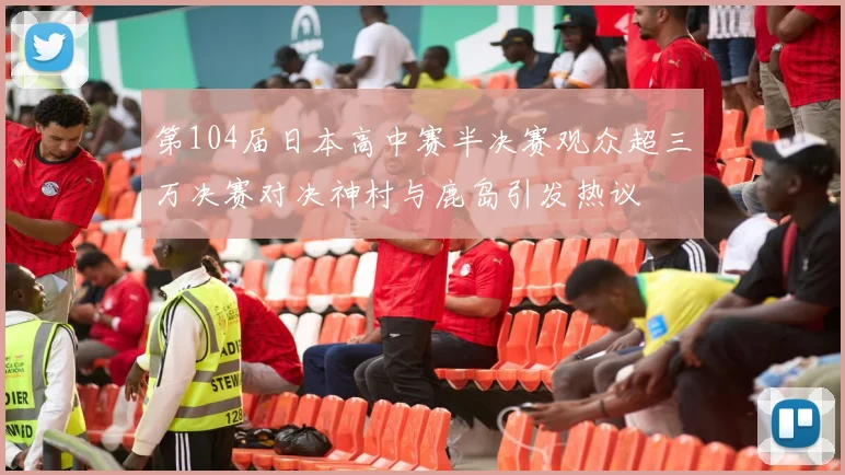第104届日本高中赛半决赛观众超三万决赛对决神村与鹿岛引发热议