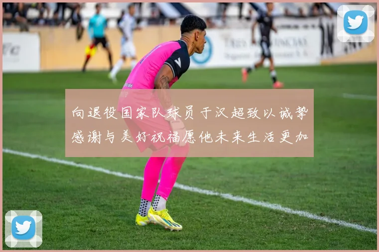 向退役国家队球员于汉超致以诚挚感谢与美好祝福愿他未来生活更加精彩