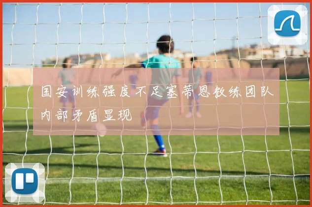 国安训练强度不足塞蒂恩教练团队内部矛盾显现