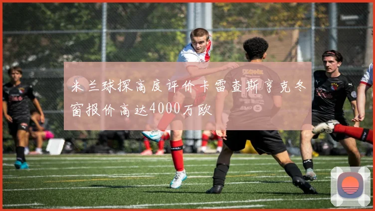 米兰球探高度评价卡雷查斯亨克冬窗报价高达4000万欧