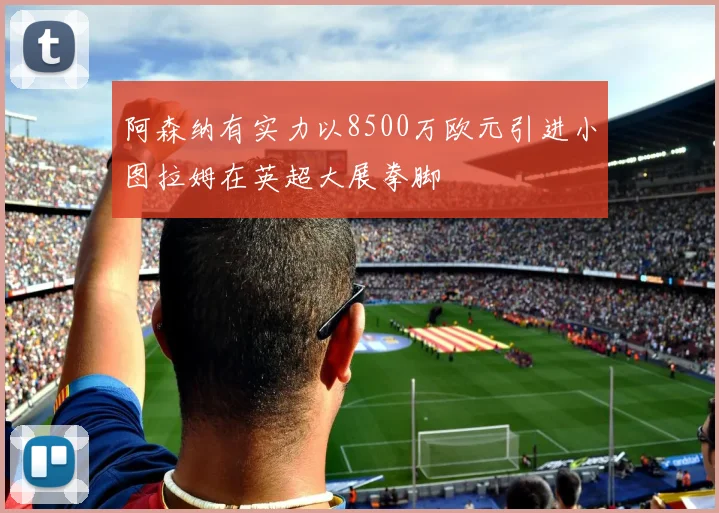 阿森纳有实力以8500万欧元引进小图拉姆在英超大展拳脚