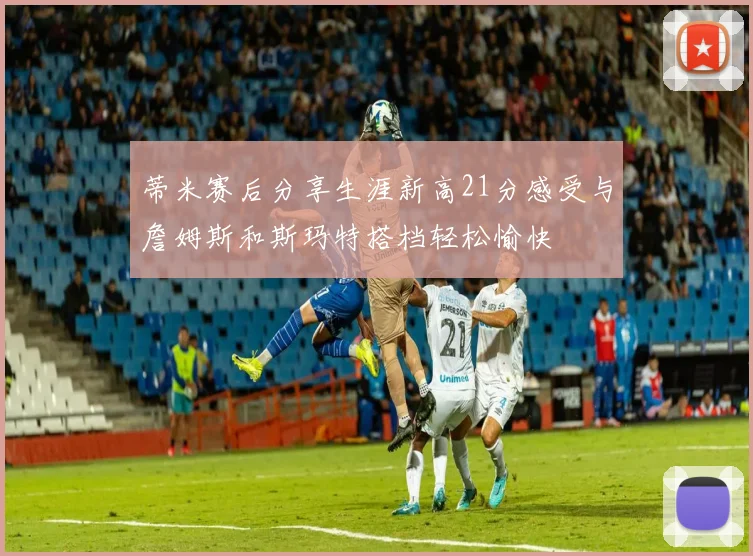 蒂米赛后分享生涯新高21分感受与詹姆斯和斯玛特搭档轻松愉快