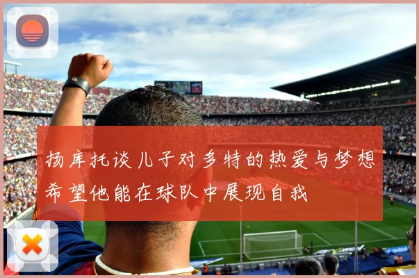 扬库托谈儿子对多特的热爱与梦想希望他能在球队中展现自我