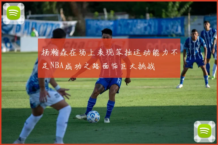 杨瀚森在场上表现笨拙运动能力不足NBA成功之路面临巨大挑战