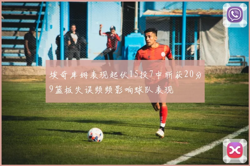 埃奇库姆表现起伏15投7中斩获20分9篮板失误频频影响球队表现