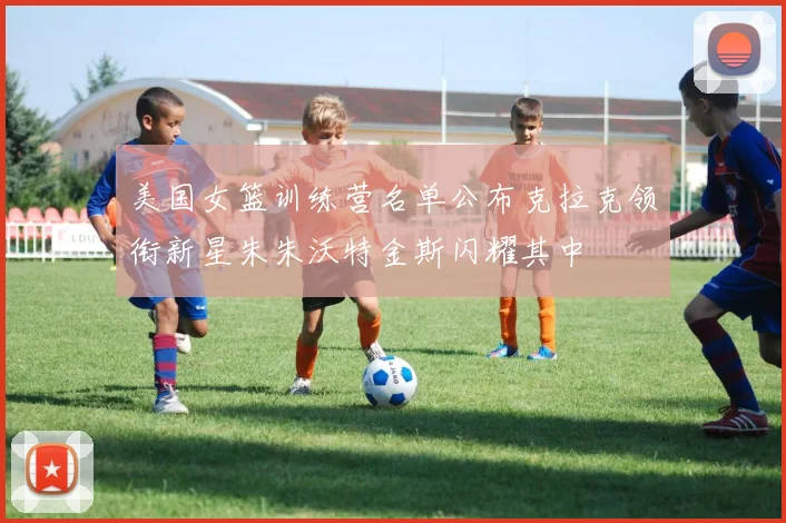 美国女篮训练营名单公布克拉克领衔新星朱朱沃特金斯闪耀其中