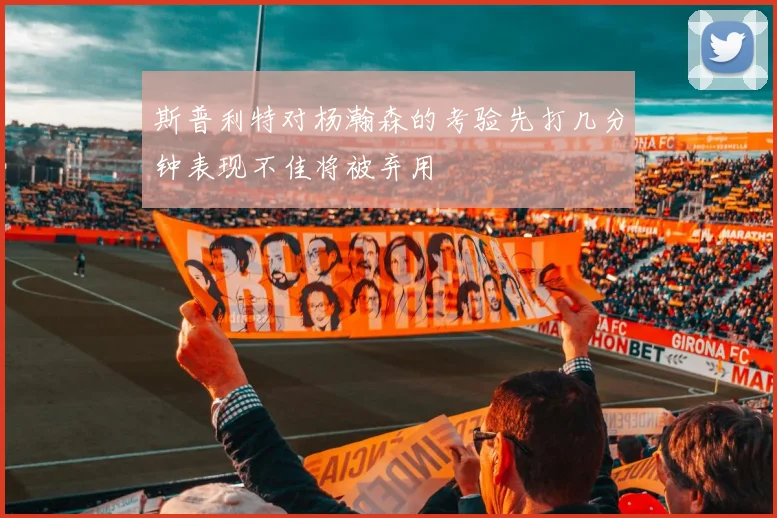 斯普利特对杨瀚森的考验先打几分钟表现不佳将被弃用