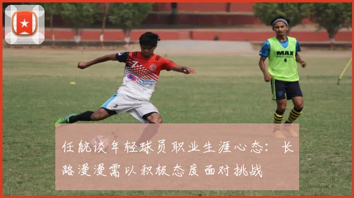 任航谈年轻球员职业生涯心态：长路漫漫需以积极态度面对挑战