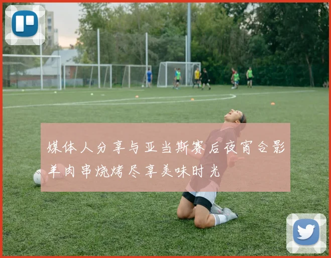 媒体人分享与亚当斯赛后夜宵合影羊肉串烧烤尽享美味时光