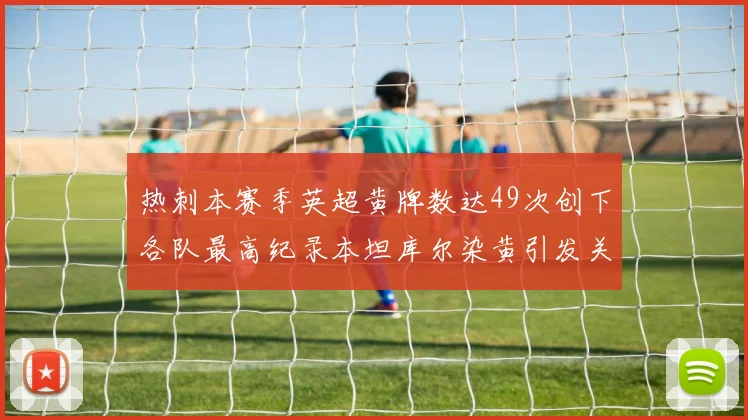 热刺本赛季英超黄牌数达49次创下各队最高纪录本坦库尔染黄引发关注