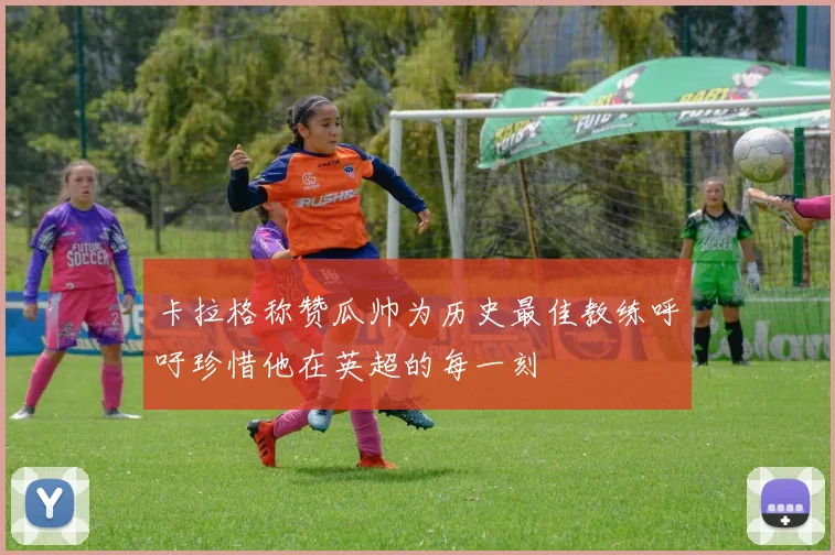 卡拉格称赞瓜帅为历史最佳教练呼吁珍惜他在英超的每一刻