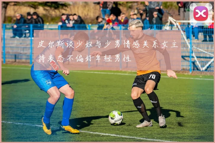 皮尔斯谈少妇与少男情感关系女主持表态不偏好年轻男性