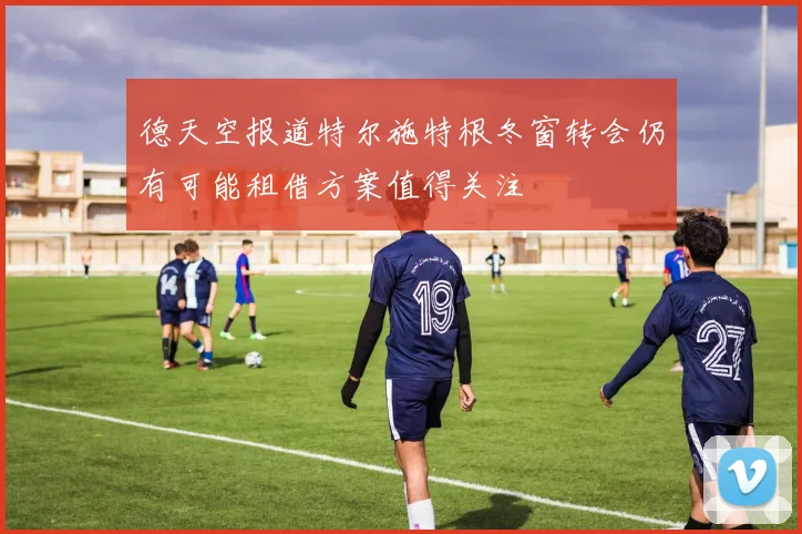 德天空报道特尔施特根冬窗转会仍有可能租借方案值得关注