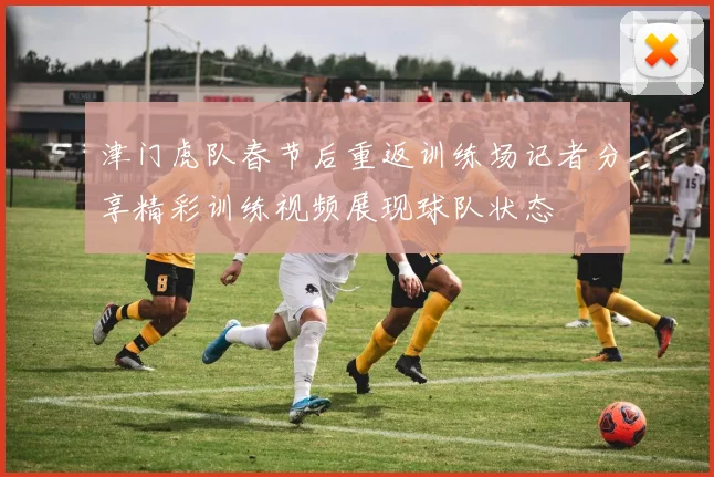 津门虎队春节后重返训练场记者分享精彩训练视频展现球队状态
