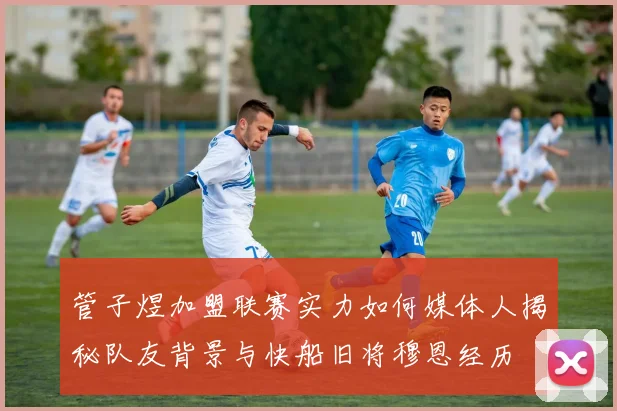 管子煜加盟联赛实力如何媒体人揭秘队友背景与快船旧将穆恩经历